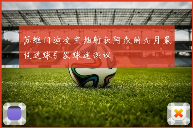 苏维门迪凌空抽射获阿森纳九月最佳进球引发球迷热议