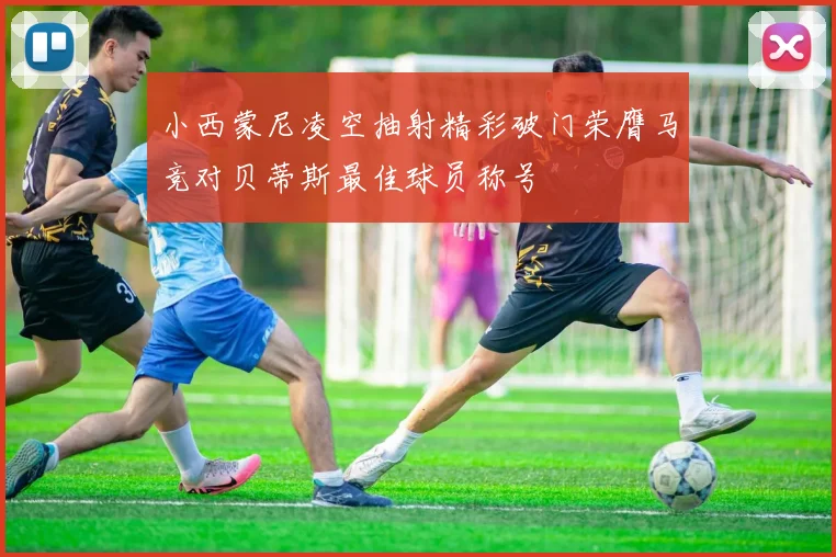 小西蒙尼凌空抽射精彩破门荣膺马竞对贝蒂斯最佳球员称号