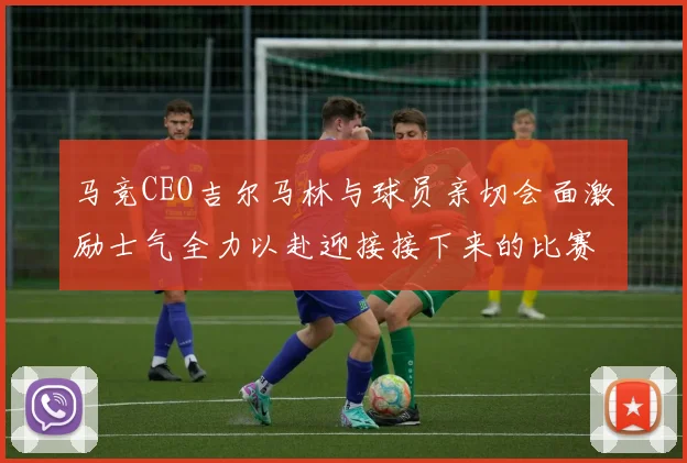 马竞CEO吉尔马林与球员亲切会面激励士气全力以赴迎接接下来的比赛