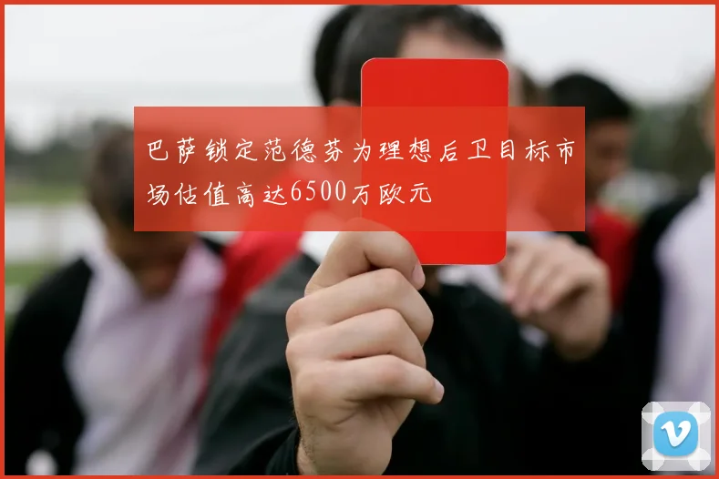 巴萨锁定范德芬为理想后卫目标市场估值高达6500万欧元