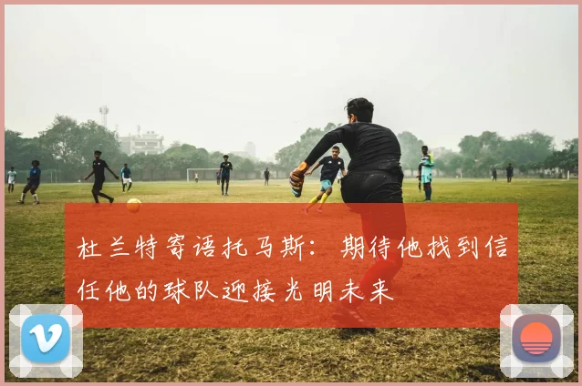 杜兰特寄语托马斯：期待他找到信任他的球队迎接光明未来