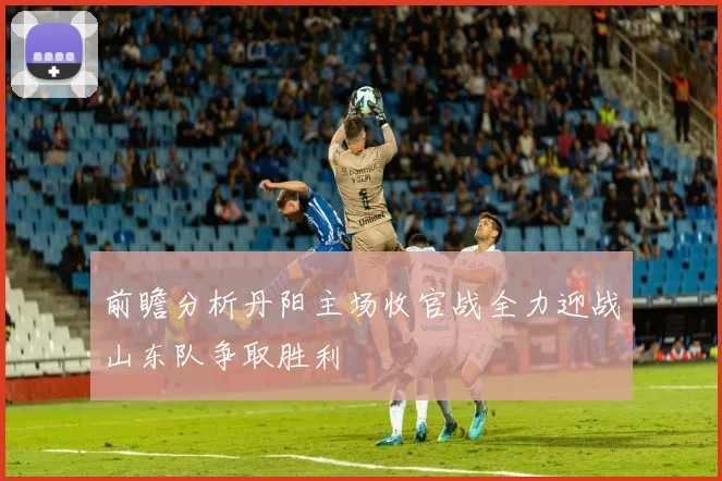 前瞻分析丹阳主场收官战全力迎战山东队争取胜利