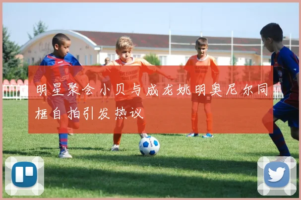 明星聚会小贝与成龙姚明奥尼尔同框自拍引发热议