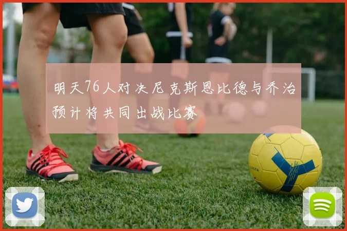 明天76人对决尼克斯恩比德与乔治预计将共同出战比赛