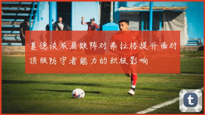 基德谈浓眉缺阵对弗拉格提升面对顶级防守者能力的积极影响