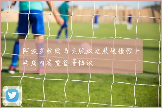 阿波罗收购马竞股权进展缓慢预计两周内有望签署协议