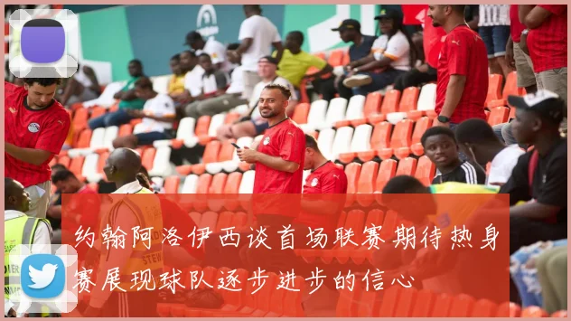 约翰阿洛伊西谈首场联赛期待热身赛展现球队逐步进步的信心