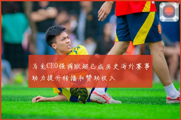 马竞CEO强调欧超已成历史海外赛事助力提升转播和赞助收入