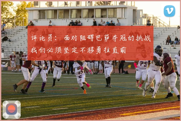 评论员：面对阻碍巴萨夺冠的挑战我们必须坚定不移勇往直前