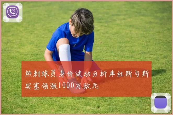 热刺球员身价波动分析库杜斯与斯宾塞领涨1000万欧元