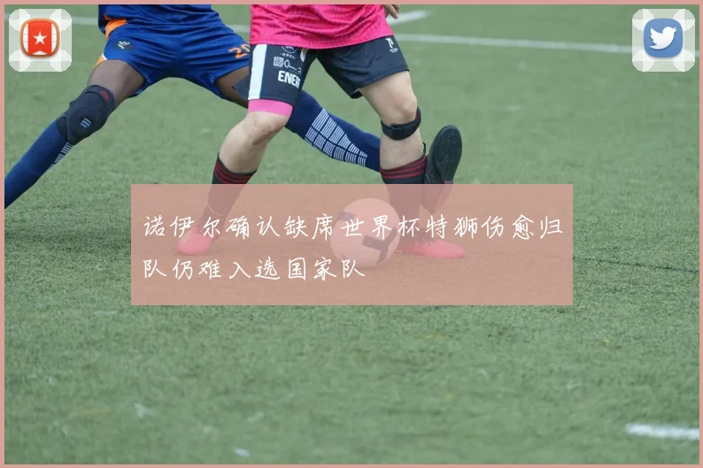 诺伊尔确认缺席世界杯特狮伤愈归队仍难入选国家队