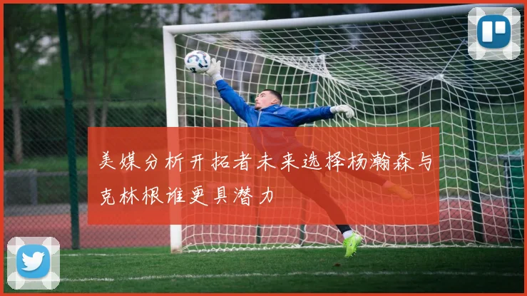 美媒分析开拓者未来选择杨瀚森与克林根谁更具潜力