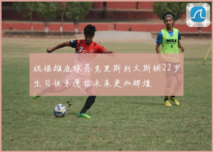 祝福雄鹿球员克里斯利文斯顿22岁生日快乐愿你未来更加辉煌