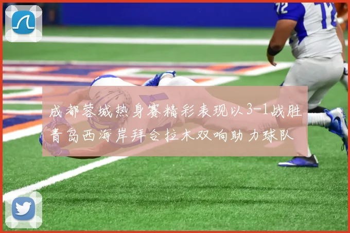 成都蓉城热身赛精彩表现以3-1战胜青岛西海岸拜合拉木双响助力球队胜利