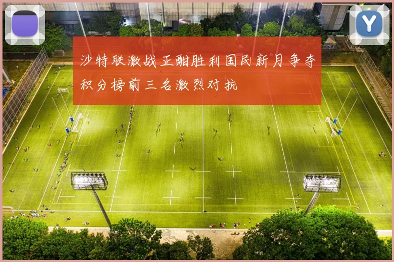 沙特联激战正酣胜利国民新月争夺积分榜前三名激烈对抗
