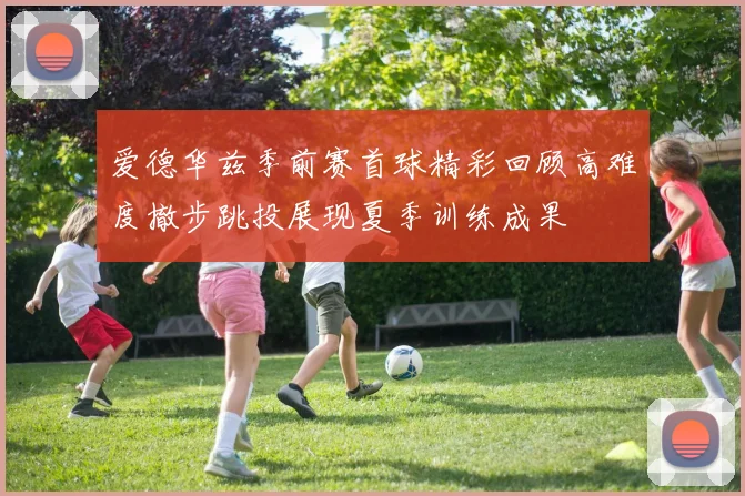 爱德华兹季前赛首球精彩回顾高难度撤步跳投展现夏季训练成果