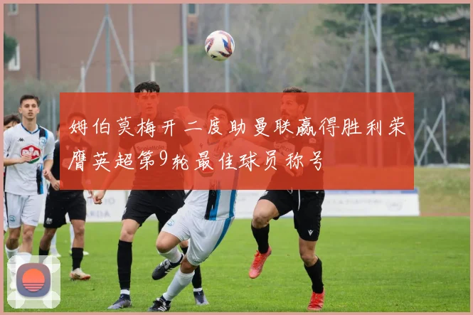 姆伯莫梅开二度助曼联赢得胜利荣膺英超第9轮最佳球员称号