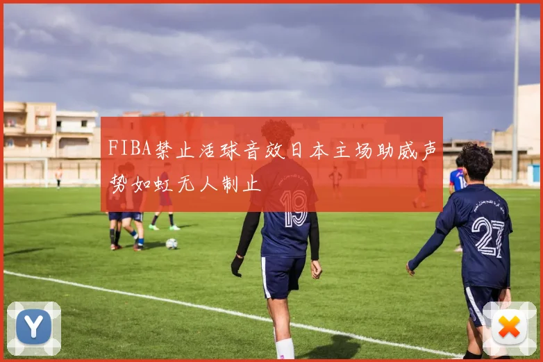 FIBA禁止活球音效日本主场助威声势如虹无人制止