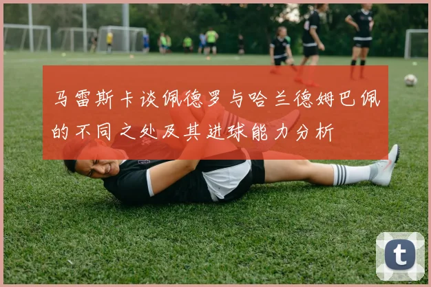 马雷斯卡谈佩德罗与哈兰德姆巴佩的不同之处及其进球能力分析