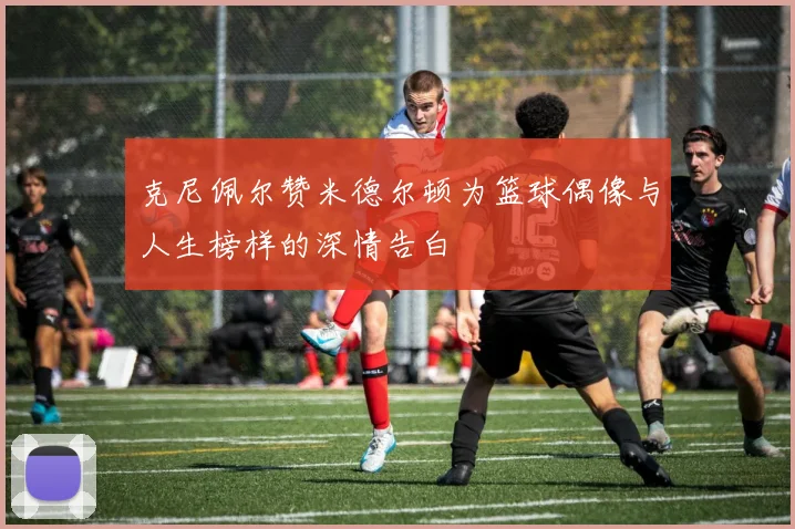 克尼佩尔赞米德尔顿为篮球偶像与人生榜样的深情告白
