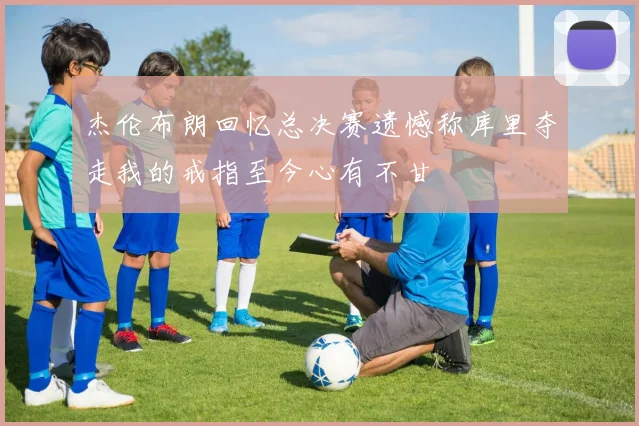 杰伦布朗回忆总决赛遗憾称库里夺走我的戒指至今心有不甘