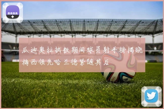 瓜迪奥拉执教期间球员射手榜揭晓梅西领先哈兰德紧随其后