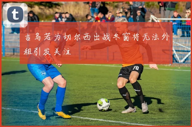 吉乌若为切尔西出战冬窗将无法外租引发关注