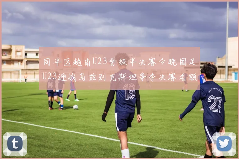 同半区越南U23晋级半决赛今晚国足U23迎战乌兹别克斯坦争夺决赛名额