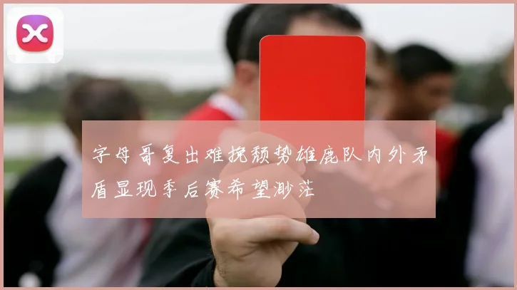 字母哥复出难挽颓势雄鹿队内外矛盾显现季后赛希望渺茫