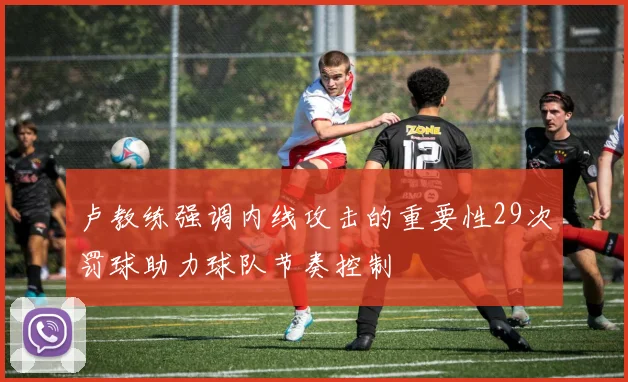 卢教练强调内线攻击的重要性29次罚球助力球队节奏控制