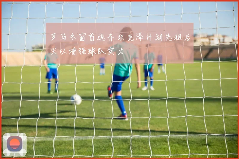 罗马冬窗首选齐尔克泽计划先租后买以增强球队实力