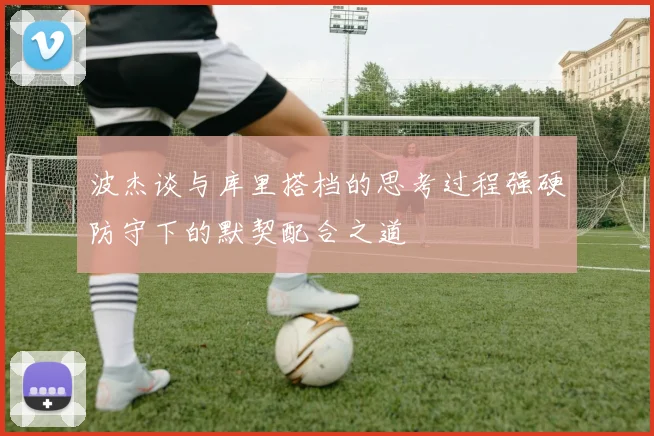 波杰谈与库里搭档的思考过程强硬防守下的默契配合之道