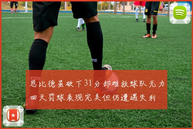 恩比德虽砍下31分却难救球队无力回天罚球表现完美但仍遭遇失利