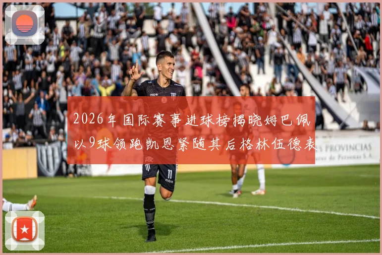 2026年国际赛事进球榜揭晓姆巴佩以9球领跑凯恩紧随其后格林伍德表现出色