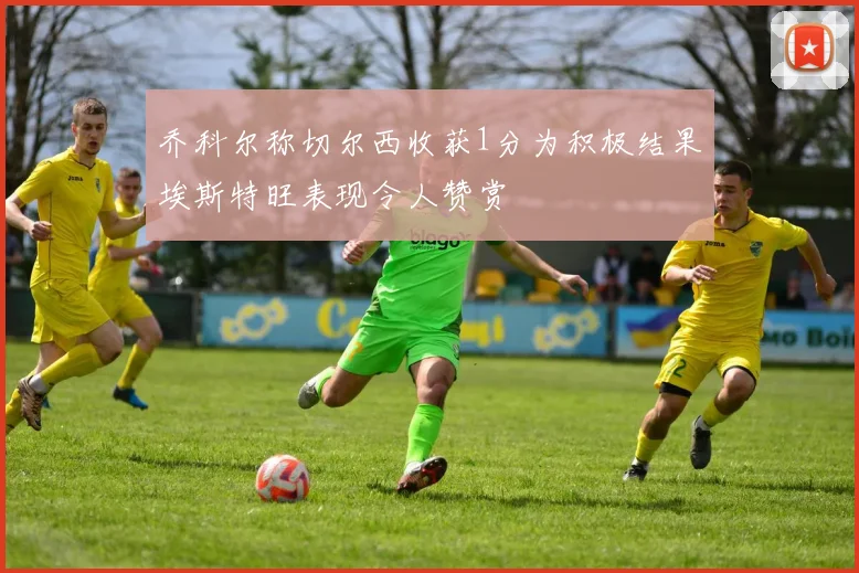 乔科尔称切尔西收获1分为积极结果埃斯特旺表现令人赞赏